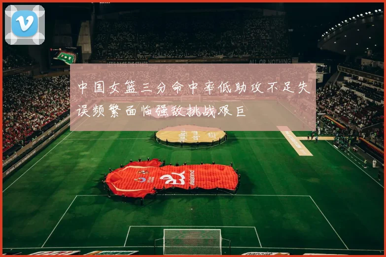 中国女篮三分命中率低助攻不足失误频繁面临强敌挑战艰巨