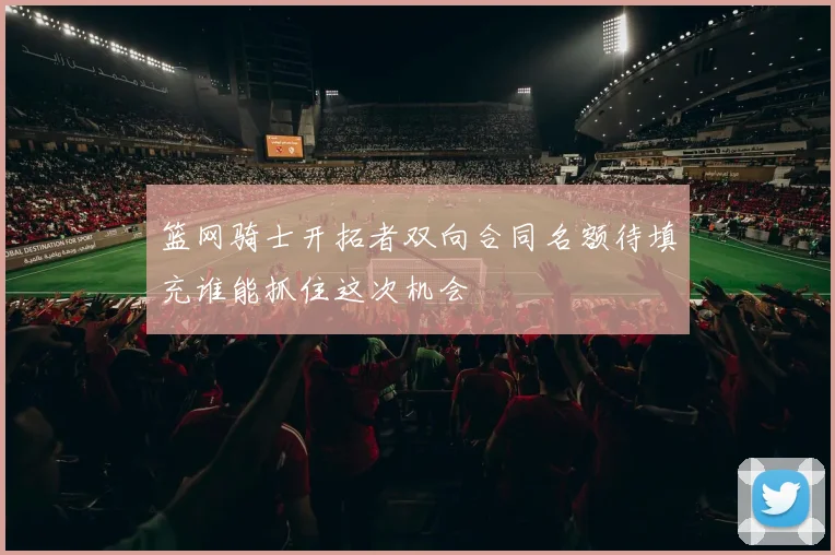 篮网骑士开拓者双向合同名额待填充谁能抓住这次机会