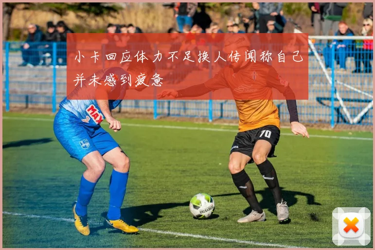 小卡回应体力不足换人传闻称自己并未感到疲惫