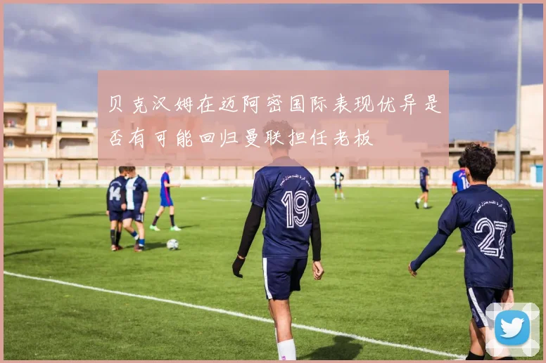 贝克汉姆在迈阿密国际表现优异是否有可能回归曼联担任老板