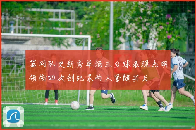 篮网队史新秀单场三分球表现杰明领衔四次创纪录两人紧随其后