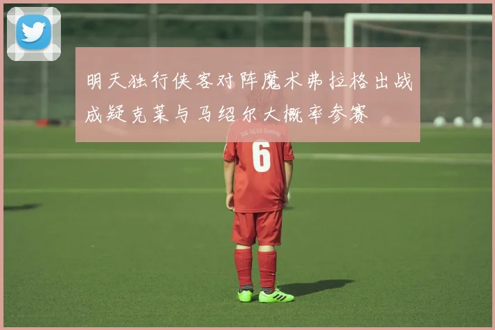 明天独行侠客对阵魔术弗拉格出战成疑克莱与马绍尔大概率参赛