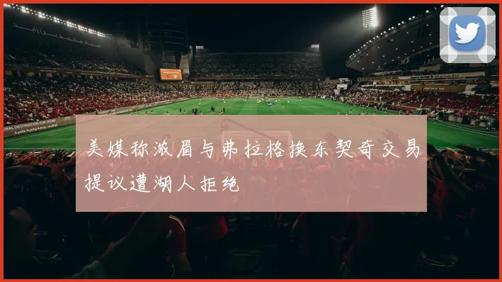 美媒称浓眉与弗拉格换东契奇交易提议遭湖人拒绝