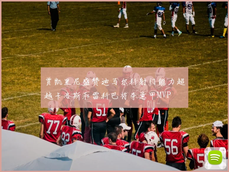 贾凯里尼盛赞迪马尔科射门能力超越卡洛斯和雷科巴将夺意甲MVP