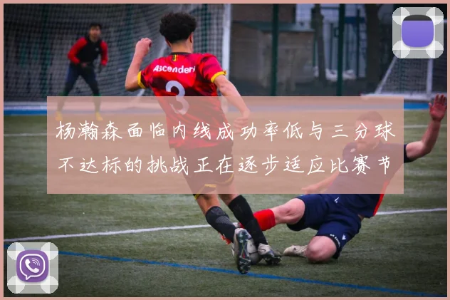 杨瀚森面临内线成功率低与三分球不达标的挑战正在逐步适应比赛节奏