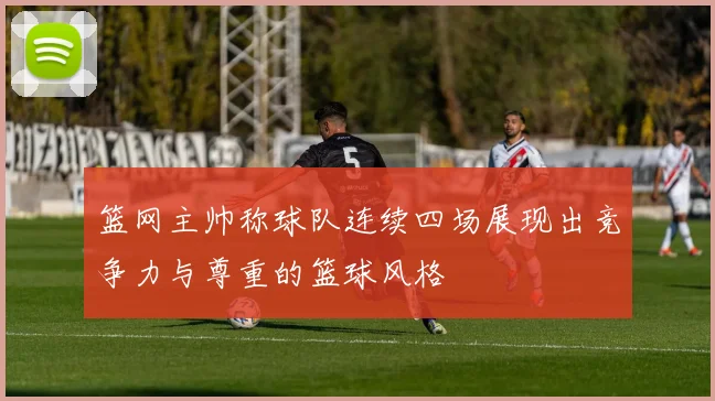 篮网主帅称球队连续四场展现出竞争力与尊重的篮球风格