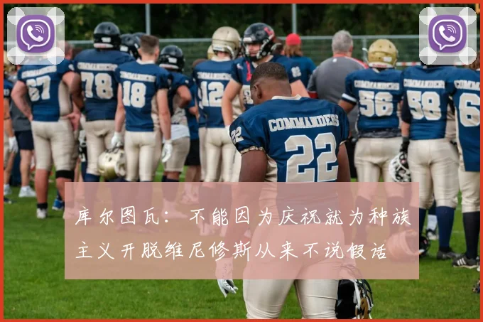 库尔图瓦：不能因为庆祝就为种族主义开脱维尼修斯从来不说假话