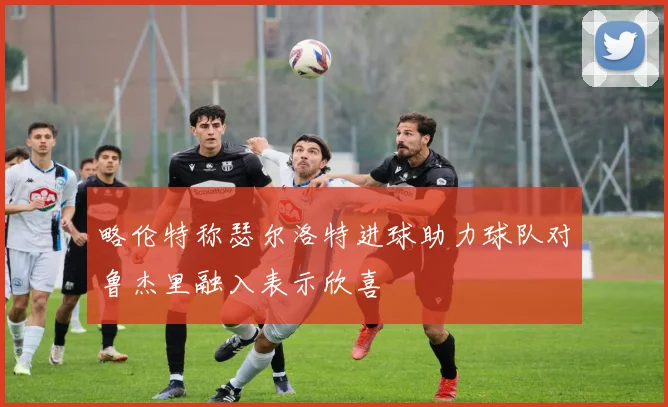 略伦特称瑟尔洛特进球助力球队对鲁杰里融入表示欣喜