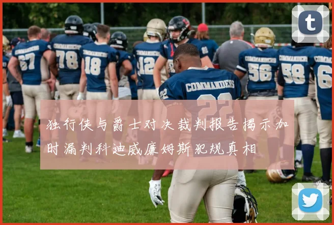 独行侠与爵士对决裁判报告揭示加时漏判科迪威廉姆斯犯规真相