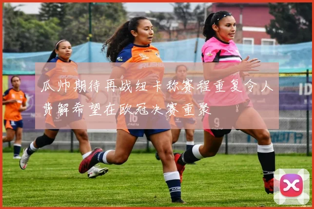 瓜帅期待再战纽卡称赛程重复令人费解希望在欧冠决赛重聚