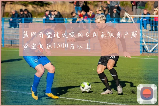 篮网有望通过吸纳合同获取资产薪资空间达1500万以上