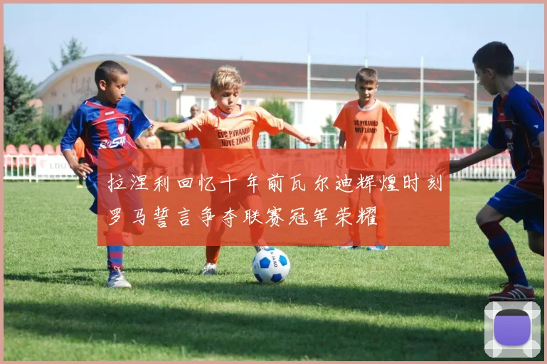 拉涅利回忆十年前瓦尔迪辉煌时刻罗马誓言争夺联赛冠军荣耀