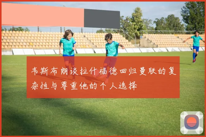 韦斯布朗谈拉什福德回归曼联的复杂性与尊重他的个人选择