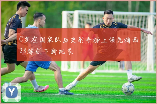 C罗在国家队历史射手榜上领先梅西28球创下新纪录