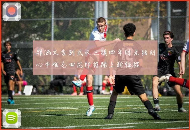 邓涵文告别武汉三镇四年时光铭刻心中难忘回忆即将踏上新征程