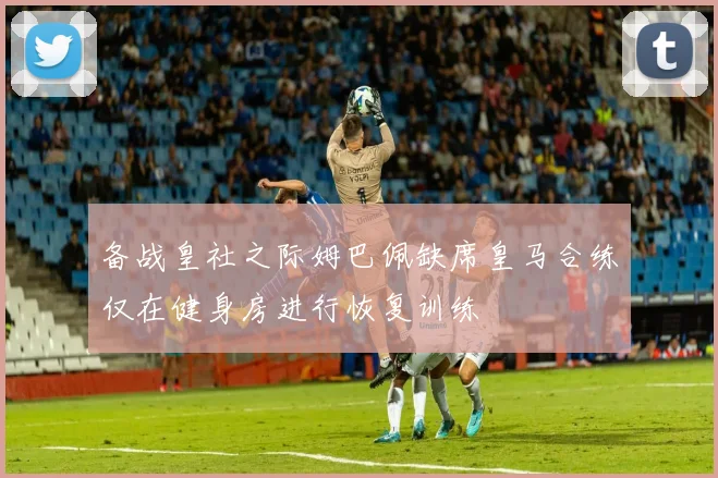 备战皇社之际姆巴佩缺席皇马合练仅在健身房进行恢复训练