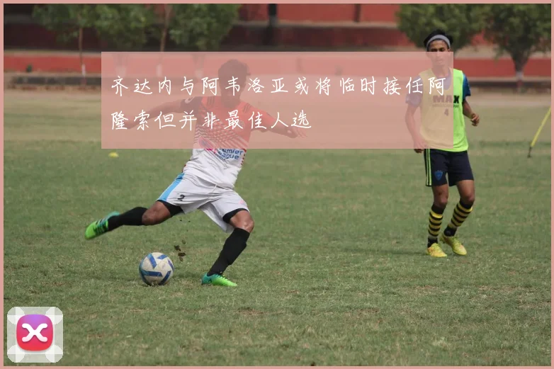 齐达内与阿韦洛亚或将临时接任阿隆索但并非最佳人选