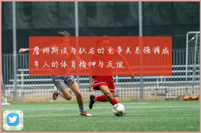 詹姆斯谈与狄龙的竞争关系强调成年人的体育精神与友谊