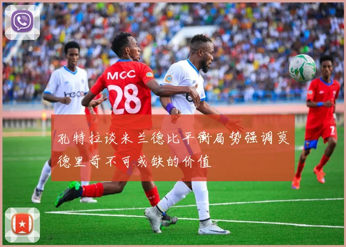 孔特拉谈米兰德比平衡局势强调莫德里奇不可或缺的价值