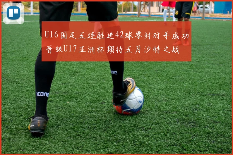 U16国足五连胜进42球零封对手成功晋级U17亚洲杯期待五月沙特之战