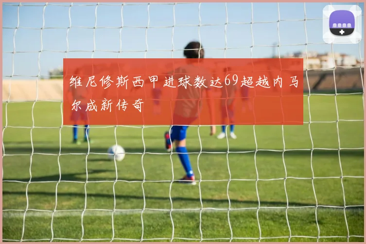 维尼修斯西甲进球数达69超越内马尔成新传奇