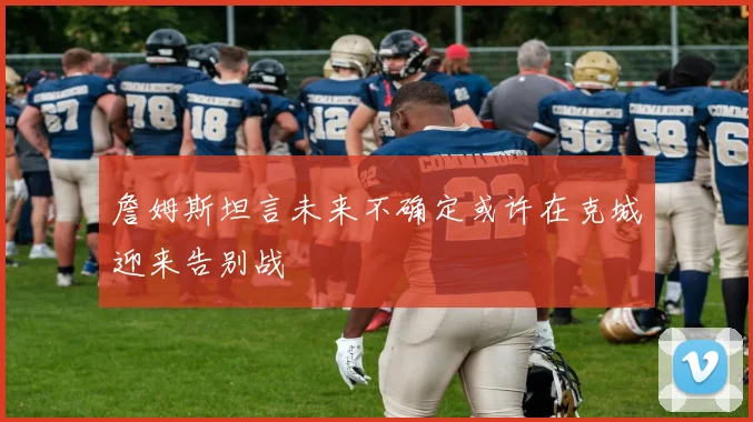 詹姆斯坦言未来不确定或许在克城迎来告别战