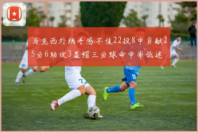 马克西外线手感不佳22投8中贡献25分6助攻3盖帽三分球命中率低迷