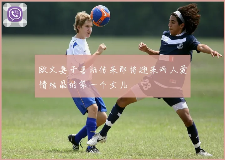 欧文妻子喜讯传来即将迎来两人爱情结晶的第一个女儿