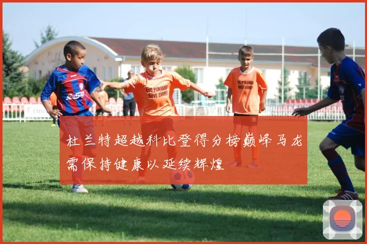 杜兰特超越科比登得分榜巅峰马龙需保持健康以延续辉煌