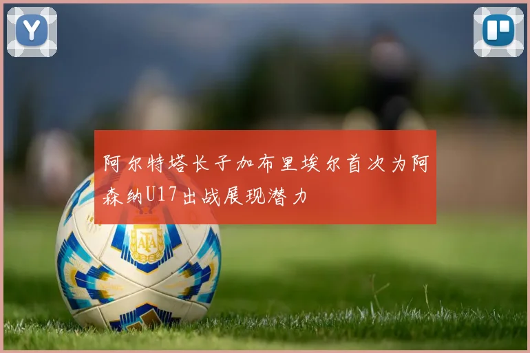 阿尔特塔长子加布里埃尔首次为阿森纳U17出战展现潜力