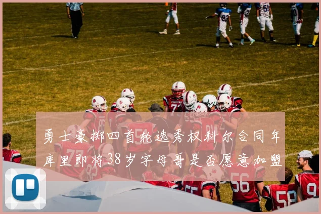 勇士豪掷四首轮选秀权科尔合同年库里即将38岁字母哥是否愿意加盟勇士