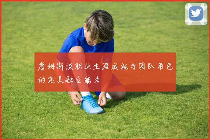 詹姆斯谈职业生涯成就与团队角色的完美融合能力