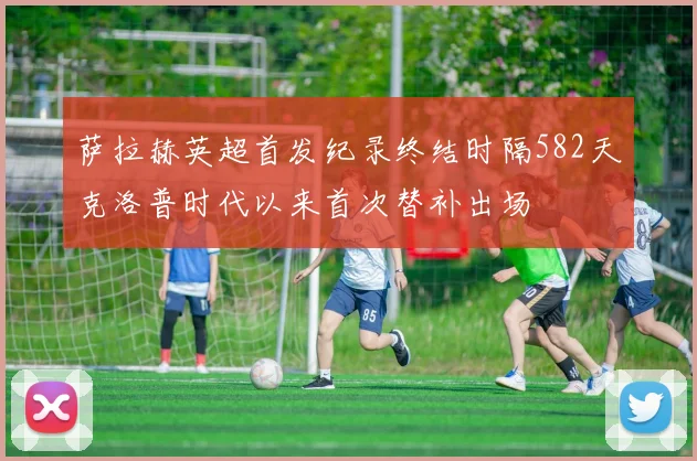 萨拉赫英超首发纪录终结时隔582天克洛普时代以来首次替补出场