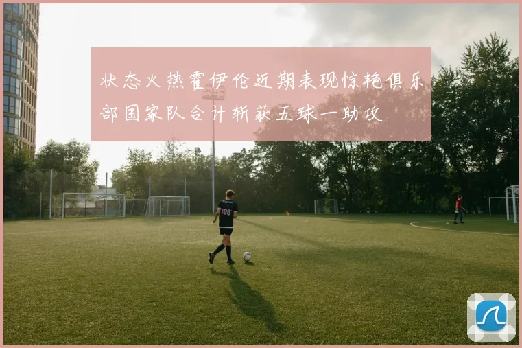 状态火热霍伊伦近期表现惊艳俱乐部国家队合计斩获五球一助攻