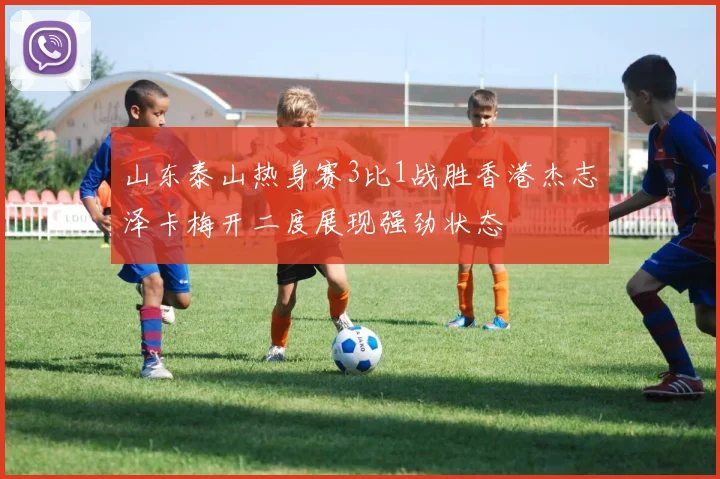 山东泰山热身赛3比1战胜香港杰志泽卡梅开二度展现强劲状态