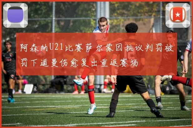 阿森纳U21比赛萨尔蒙因抗议判罚被罚下道曼伤愈复出重返赛场