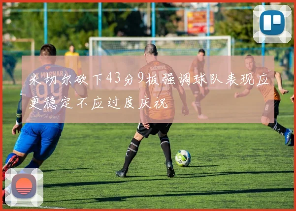 米切尔砍下43分9板强调球队表现应更稳定不应过度庆祝
