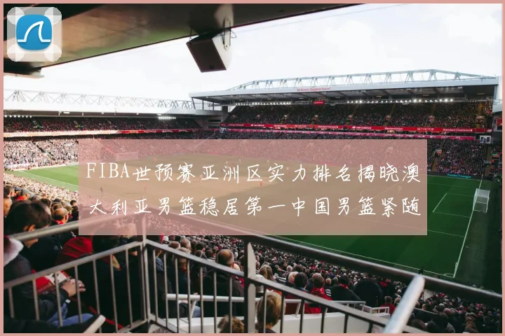 FIBA世预赛亚洲区实力排名揭晓澳大利亚男篮稳居第一中国男篮紧随其后位列第三