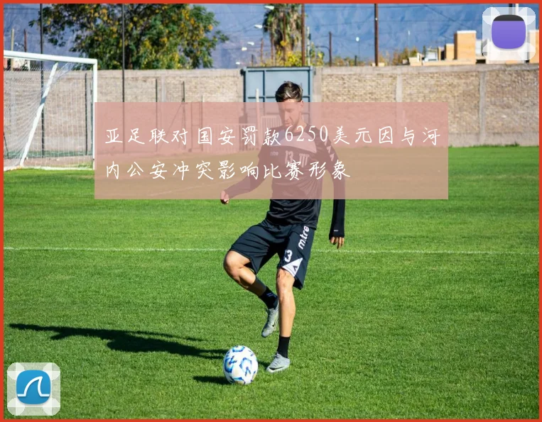 亚足联对国安罚款6250美元因与河内公安冲突影响比赛形象