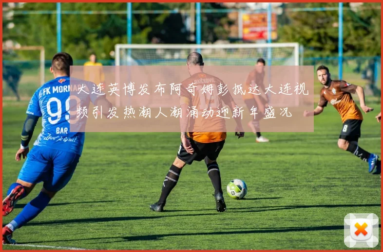 大连英博发布阿奇姆彭抵达大连视频引发热潮人潮涌动迎新年盛况
